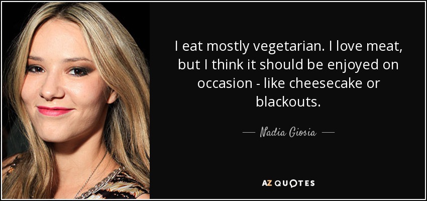 I eat mostly vegetarian. I love meat, but I think it should be enjoyed on occasion - like cheesecake or blackouts. - Nadia Giosia