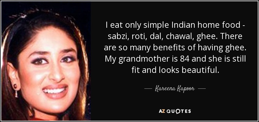 I eat only simple Indian home food - sabzi, roti, dal, chawal, ghee. There are so many benefits of having ghee. My grandmother is 84 and she is still fit and looks beautiful. - Kareena Kapoor
