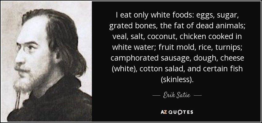 I eat only white foods: eggs, sugar, grated bones, the fat of dead animals; veal, salt, coconut, chicken cooked in white water; fruit mold, rice, turnips; camphorated sausage, dough, cheese (white), cotton salad, and certain fish (skinless). - Erik Satie