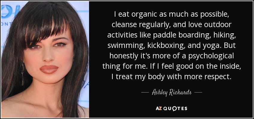 I eat organic as much as possible, cleanse regularly, and love outdoor activities like paddle boarding, hiking, swimming, kickboxing, and yoga. But honestly it's more of a psychological thing for me. If I feel good on the inside, I treat my body with more respect. - Ashley Rickards