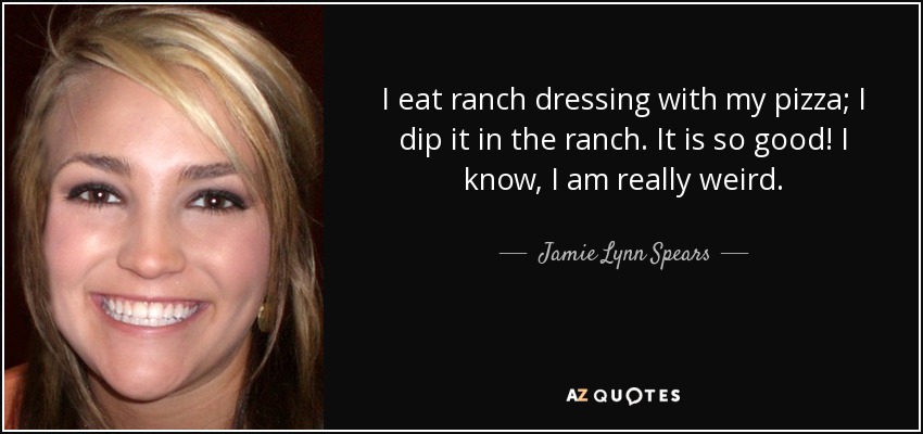 I eat ranch dressing with my pizza; I dip it in the ranch. It is so good! I know, I am really weird . - Jamie Lynn Spears