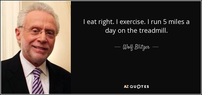 I eat right. I exercise. I run 5 miles a day on the treadmill. - Wolf Blitzer