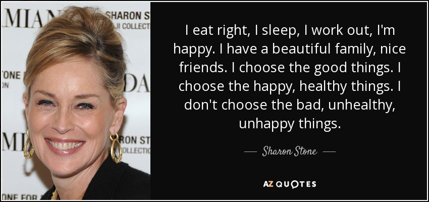 I eat right, I sleep, I work out, I'm happy. I have a beautiful family, nice friends. I choose the good things. I choose the happy, healthy things. I don't choose the bad, unhealthy, unhappy things. - Sharon Stone