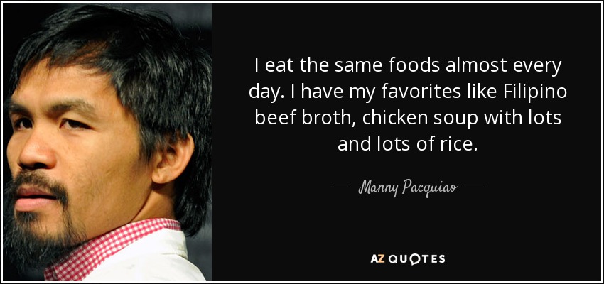 I eat the same foods almost every day. I have my favorites like Filipino beef broth, chicken soup with lots and lots of rice. - Manny Pacquiao