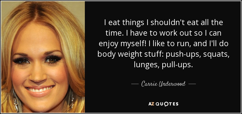 I eat things I shouldn't eat all the time. I have to work out so I can enjoy myself! I like to run, and I'll do body weight stuff: push-ups, squats, lunges, pull-ups. - Carrie Underwood