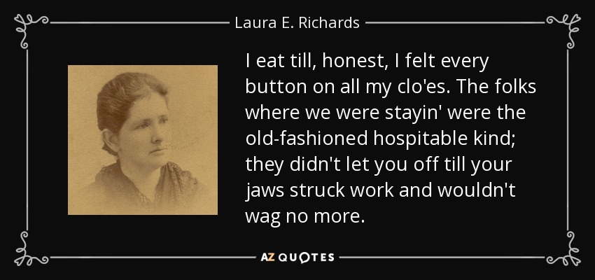 I eat till, honest, I felt every button on all my clo'es. The folks where we were stayin' were the old-fashioned hospitable kind; they didn't let you off till your jaws struck work and wouldn't wag no more. - Laura E. Richards