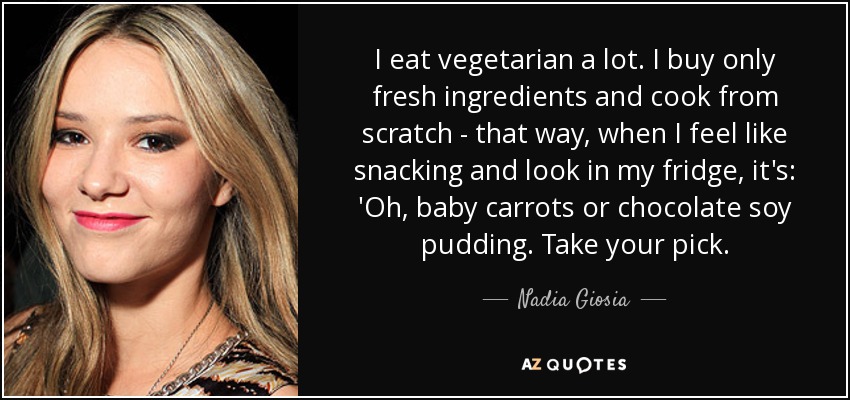 I eat vegetarian a lot. I buy only fresh ingredients and cook from scratch - that way, when I feel like snacking and look in my fridge, it's: 'Oh, baby carrots or chocolate soy pudding. Take your pick. - Nadia Giosia