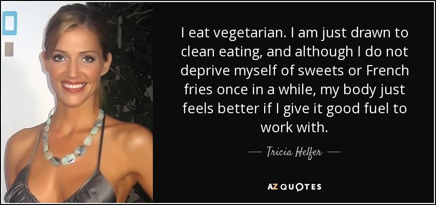 I eat vegetarian. I am just drawn to clean eating, and although I do not deprive myself of sweets or French fries once in a while, my body just feels better if I give it good fuel to work with. - Tricia Helfer