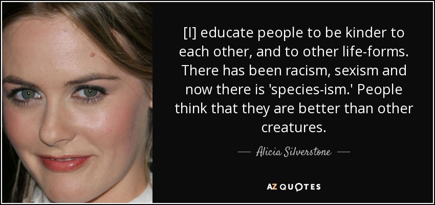 [I] educate people to be kinder to each other, and to other life-forms. There has been racism, sexism and now there is 'species-ism.' People think that they are better than other creatures. - Alicia Silverstone