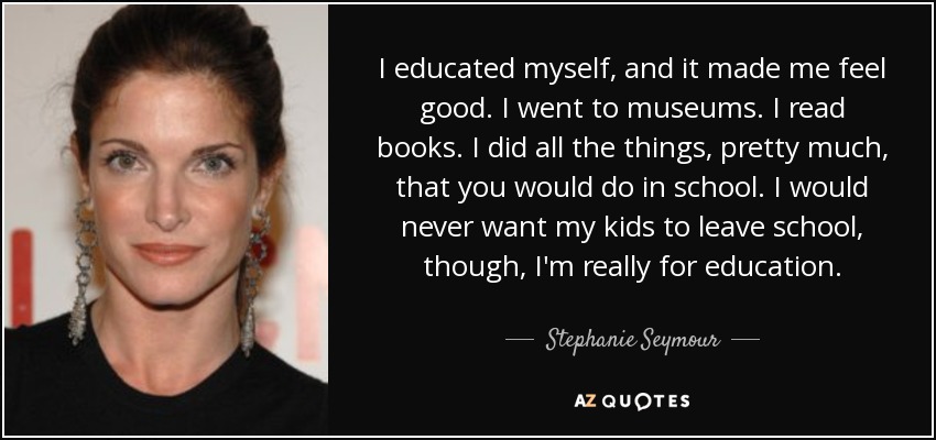 I educated myself, and it made me feel good. I went to museums. I read books. I did all the things, pretty much, that you would do in school. I would never want my kids to leave school, though, I'm really for education. - Stephanie Seymour