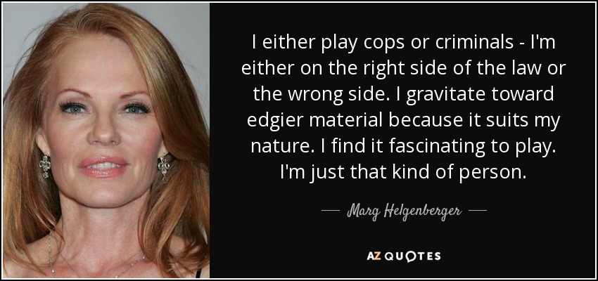 I either play cops or criminals - I'm either on the right side of the law or the wrong side. I gravitate toward edgier material because it suits my nature. I find it fascinating to play. I'm just that kind of person. - Marg Helgenberger