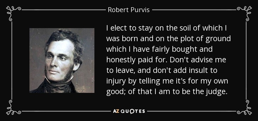 I elect to stay on the soil of which I was born and on the plot of ground which I have fairly bought and honestly paid for. Don't advise me to leave, and don't add insult to injury by telling me it's for my own good; of that I am to be the judge. - Robert Purvis