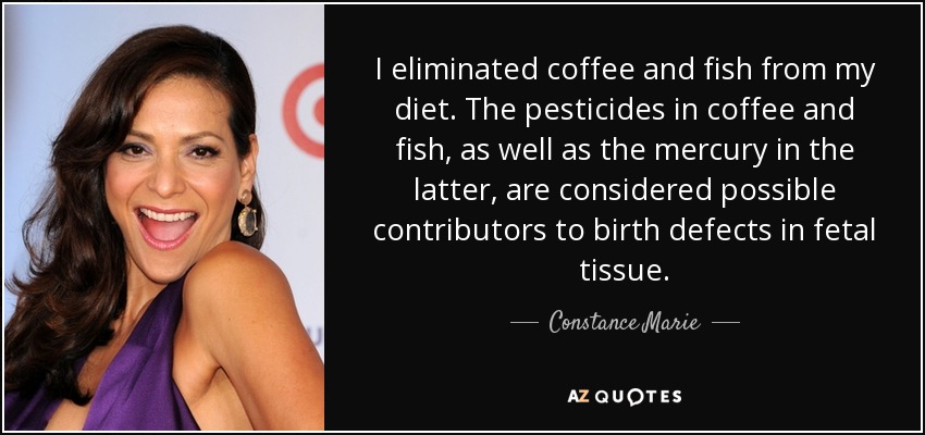 I eliminated coffee and fish from my diet. The pesticides in coffee and fish, as well as the mercury in the latter, are considered possible contributors to birth defects in fetal tissue. - Constance Marie