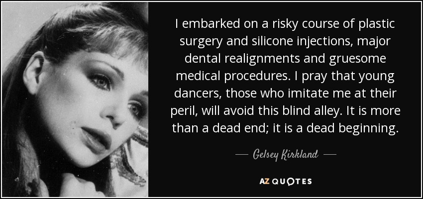 I embarked on a risky course of plastic surgery and silicone injections, major dental realignments and gruesome medical procedures. I pray that young dancers, those who imitate me at their peril, will avoid this blind alley. It is more than a dead end; it is a dead beginning. - Gelsey Kirkland