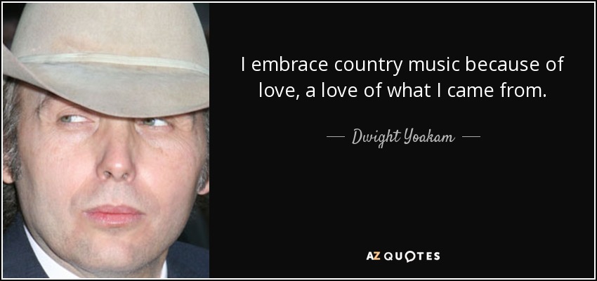 I embrace country music because of love, a love of what I came from. - Dwight Yoakam