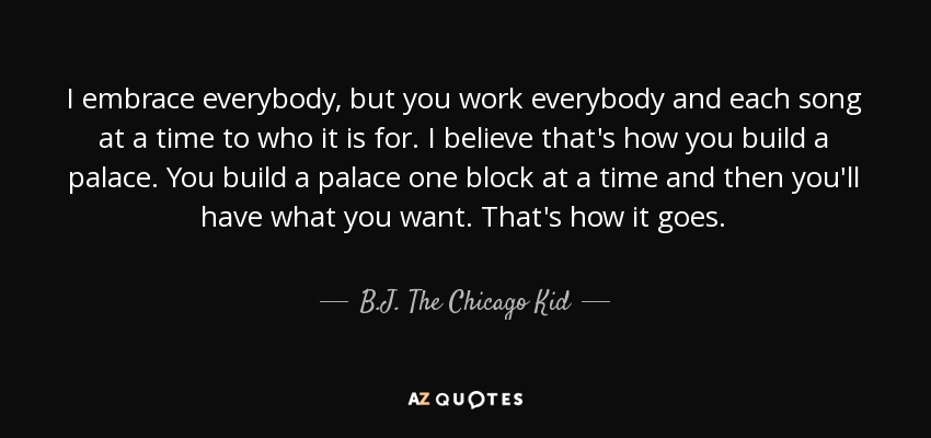 I embrace everybody, but you work everybody and each song at a time to who it is for. I believe that's how you build a palace. You build a palace one block at a time and then you'll have what you want. That's how it goes. - B.J. The Chicago Kid