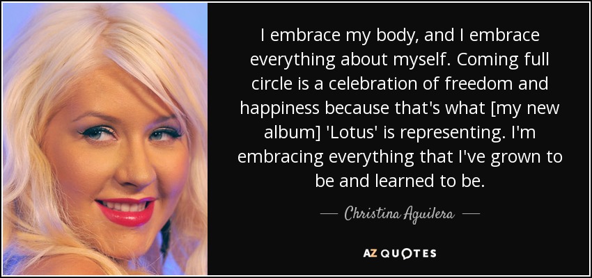 I embrace my body, and I embrace everything about myself. Coming full circle is a celebration of freedom and happiness because that's what [my new album] 'Lotus' is representing. I'm embracing everything that I've grown to be and learned to be. - Christina Aguilera