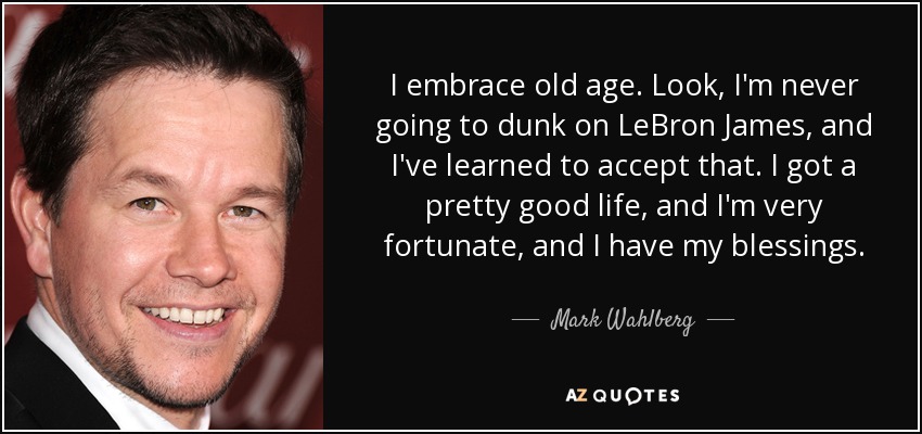 I embrace old age. Look, I'm never going to dunk on LeBron James, and I've learned to accept that. I got a pretty good life, and I'm very fortunate, and I have my blessings. - Mark Wahlberg