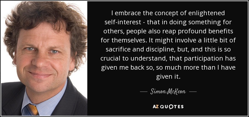 I embrace the concept of enlightened self-interest - that in doing something for others, people also reap profound benefits for themselves. It might involve a little bit of sacrifice and discipline, but, and this is so crucial to understand, that participation has given me back so, so much more than I have given it. - Simon McKeon