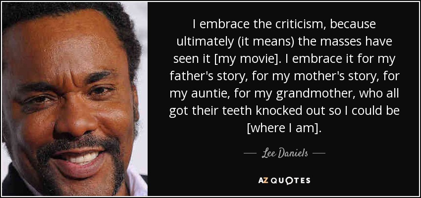 I embrace the criticism, because ultimately (it means) the masses have seen it [my movie]. I embrace it for my father's story, for my mother's story, for my auntie, for my grandmother, who all got their teeth knocked out so I could be [where I am]. - Lee Daniels