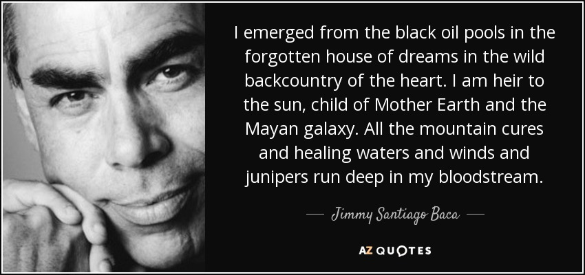 I emerged from the black oil pools in the forgotten house of dreams in the wild backcountry of the heart. I am heir to the sun, child of Mother Earth and the Mayan galaxy. All the mountain cures and healing waters and winds and junipers run deep in my bloodstream. - Jimmy Santiago Baca