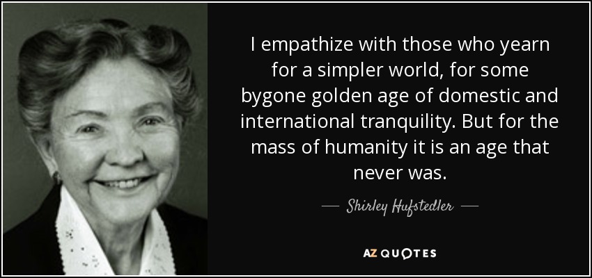 I empathize with those who yearn for a simpler world, for some bygone golden age of domestic and international tranquility. But for the mass of humanity it is an age that never was. - Shirley Hufstedler