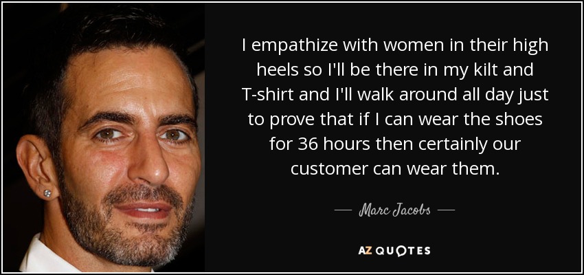 I empathize with women in their high heels so I'll be there in my kilt and T-shirt and I'll walk around all day just to prove that if I can wear the shoes for 36 hours then certainly our customer can wear them. - Marc Jacobs