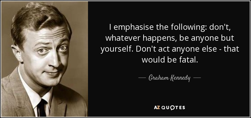 I emphasise the following: don't, whatever happens, be anyone but yourself. Don't act anyone else - that would be fatal. - Graham Kennedy