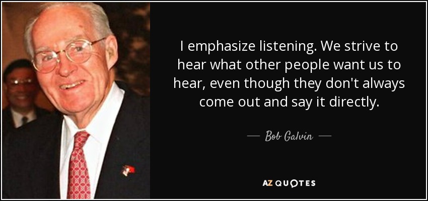 I emphasize listening. We strive to hear what other people want us to hear, even though they don't always come out and say it directly. - Bob Galvin