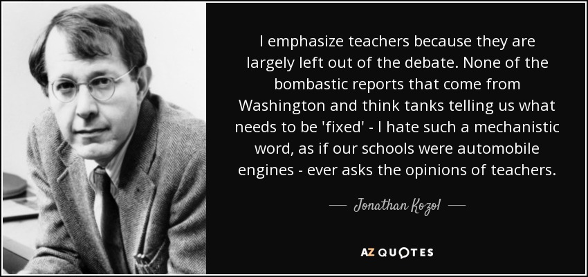 I emphasize teachers because they are largely left out of the debate. None of the bombastic reports that come from Washington and think tanks telling us what needs to be 'fixed' - I hate such a mechanistic word, as if our schools were automobile engines - ever asks the opinions of teachers. - Jonathan Kozol