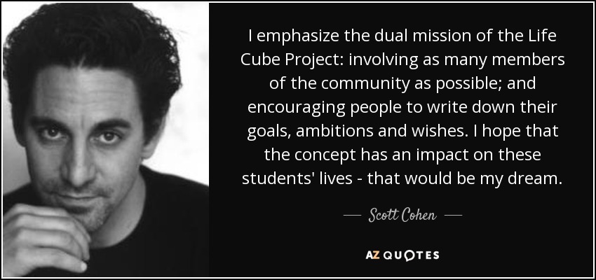 I emphasize the dual mission of the Life Cube Project: involving as many members of the community as possible; and encouraging people to write down their goals, ambitions and wishes. I hope that the concept has an impact on these students' lives - that would be my dream. - Scott Cohen