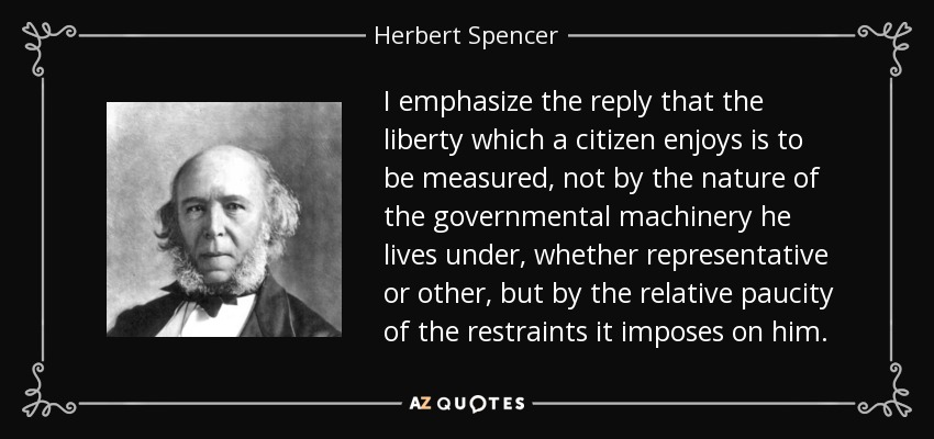 I emphasize the reply that the liberty which a citizen enjoys is to be measured, not by the nature of the governmental machinery he lives under, whether representative or other, but by the relative paucity of the restraints it imposes on him. - Herbert Spencer