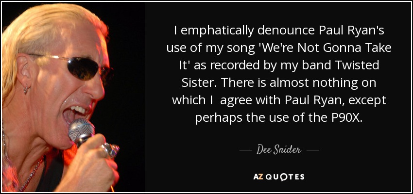 I emphatically denounce Paul Ryan's use of my song 'We're Not Gonna Take It' as recorded by my band Twisted Sister. There is almost nothing on which I agree with Paul Ryan, except perhaps the use of the P90X. - Dee Snider
