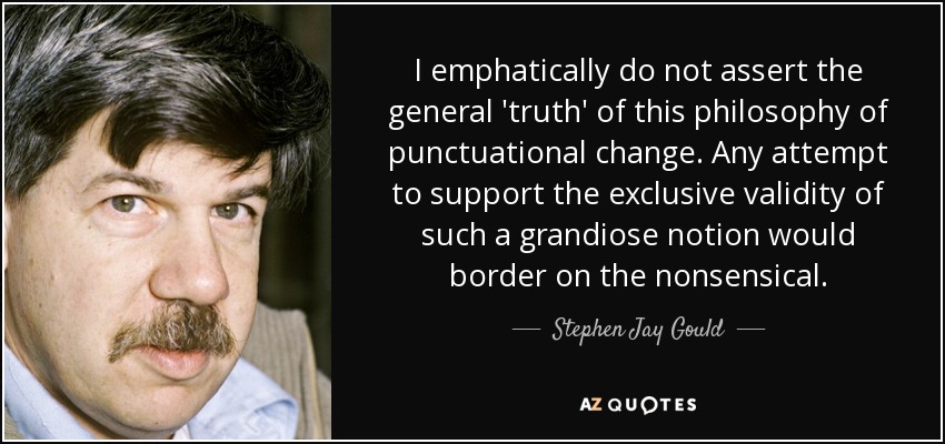 I emphatically do not assert the general 'truth' of this philosophy of punctuational change. Any attempt to support the exclusive validity of such a grandiose notion would border on the nonsensical. - Stephen Jay Gould