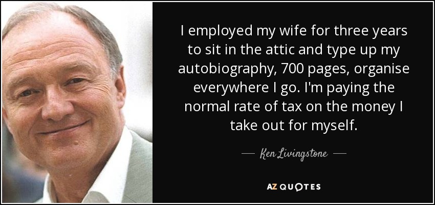 I employed my wife for three years to sit in the attic and type up my autobiography, 700 pages, organise everywhere I go. I'm paying the normal rate of tax on the money I take out for myself. - Ken Livingstone