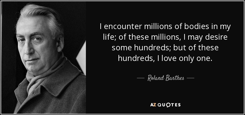 I encounter millions of bodies in my life; of these millions, I may desire some hundreds; but of these hundreds, I love only one. - Roland Barthes