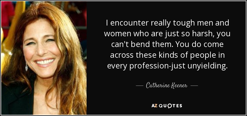 I encounter really tough men and women who are just so harsh, you can't bend them. You do come across these kinds of people in every profession-just unyielding. - Catherine Keener