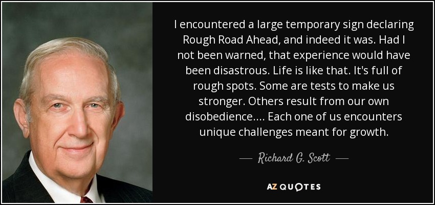 I encountered a large temporary sign declaring Rough Road Ahead, and indeed it was. Had I not been warned, that experience would have been disastrous. Life is like that. It's full of rough spots. Some are tests to make us stronger. Others result from our own disobedience.... Each one of us encounters unique challenges meant for growth. - Richard G. Scott