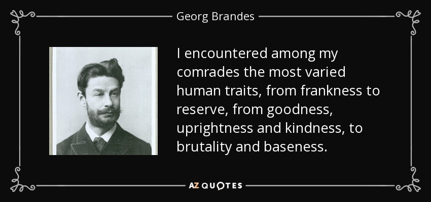 I encountered among my comrades the most varied human traits, from frankness to reserve, from goodness, uprightness and kindness, to brutality and baseness. - Georg Brandes