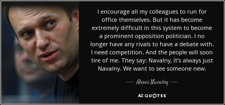 I encourage all my colleagues to run for office themselves. But it has become extremely difficult in this system to become a prominent opposition politician. I no longer have any rivals to have a debate with. I need competition. And the people will soon tire of me. They say: Navalny, It's always just Navalny. We want to see someone new. - Alexei Navalny