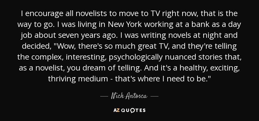 I encourage all novelists to move to TV right now, that is the way to go. I was living in New York working at a bank as a day job about seven years ago. I was writing novels at night and decided, 