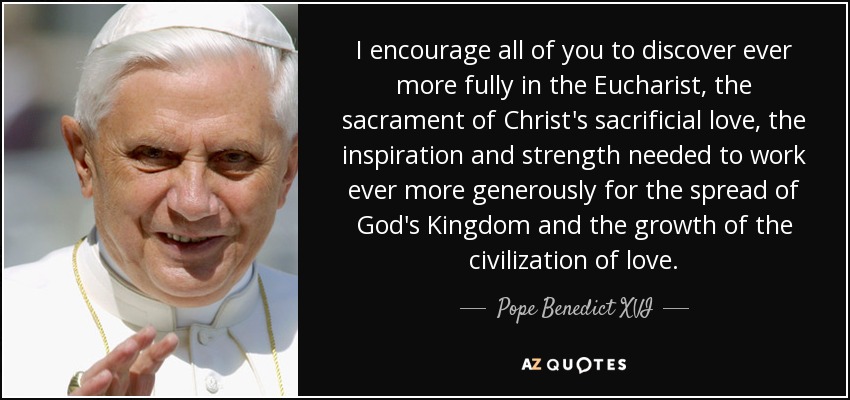 I encourage all of you to discover ever more fully in the Eucharist, the sacrament of Christ's sacrificial love, the inspiration and strength needed to work ever more generously for the spread of God's Kingdom and the growth of the civilization of love. - Pope Benedict XVI