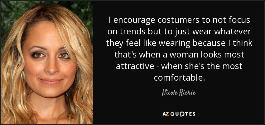 I encourage costumers to not focus on trends but to just wear whatever they feel like wearing because I think that's when a woman looks most attractive - when she's the most comfortable. - Nicole Richie
