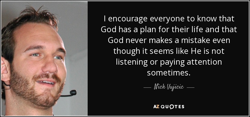 I encourage everyone to know that God has a plan for their life and that God never makes a mistake even though it seems like He is not listening or paying attention sometimes. - Nick Vujicic