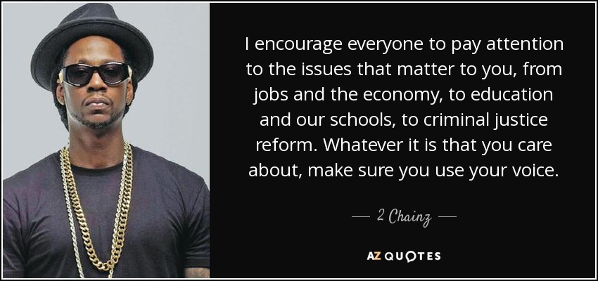 I encourage everyone to pay attention to the issues that matter to you, from jobs and the economy, to education and our schools, to criminal justice reform. Whatever it is that you care about, make sure you use your voice. - 2 Chainz