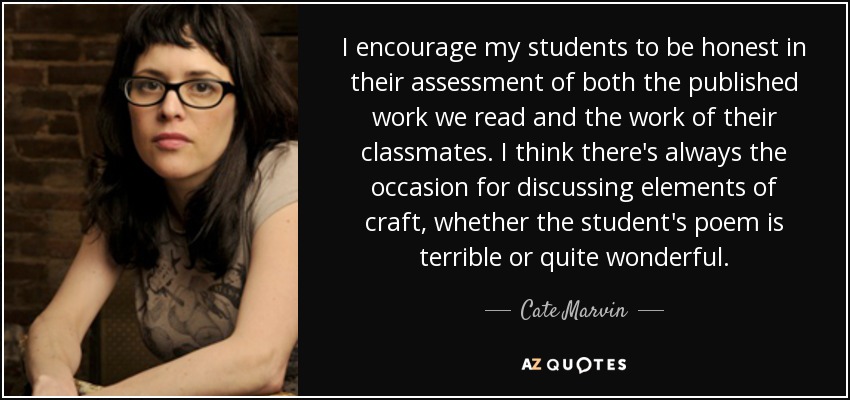 I encourage my students to be honest in their assessment of both the published work we read and the work of their classmates. I think there's always the occasion for discussing elements of craft, whether the student's poem is terrible or quite wonderful. - Cate Marvin