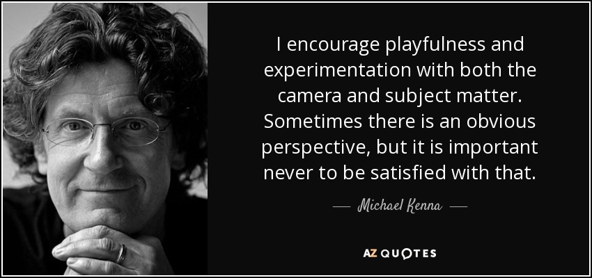 I encourage playfulness and experimentation with both the camera and subject matter. Sometimes there is an obvious perspective, but it is important never to be satisfied with that. - Michael Kenna