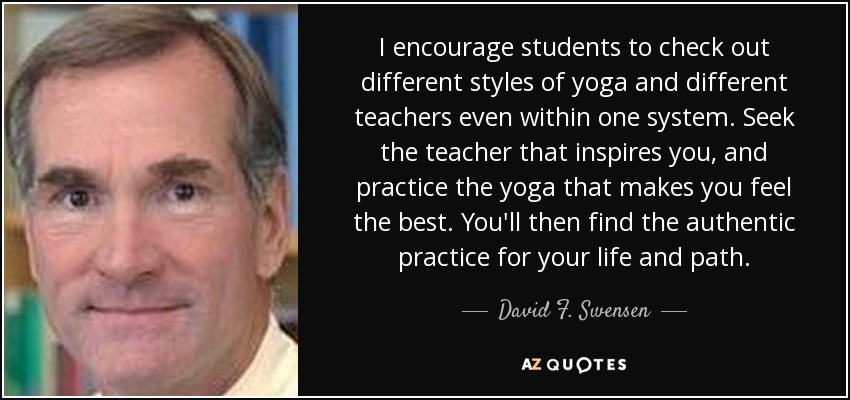 I encourage students to check out different styles of yoga and different teachers even within one system. Seek the teacher that inspires you, and practice the yoga that makes you feel the best. You'll then find the authentic practice for your life and path. - David F. Swensen