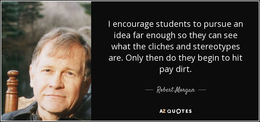 I encourage students to pursue an idea far enough so they can see what the cliches and stereotypes are. Only then do they begin to hit pay dirt. - Robert Morgan