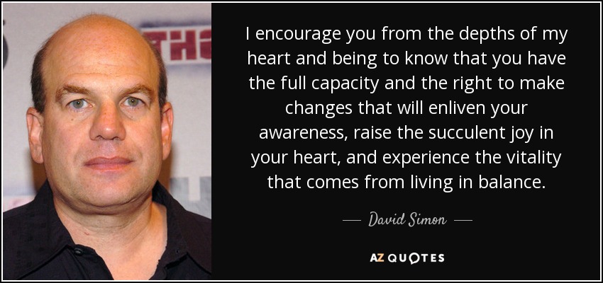 I encourage you from the depths of my heart and being to know that you have the full capacity and the right to make changes that will enliven your awareness, raise the succulent joy in your heart, and experience the vitality that comes from living in balance. - David Simon